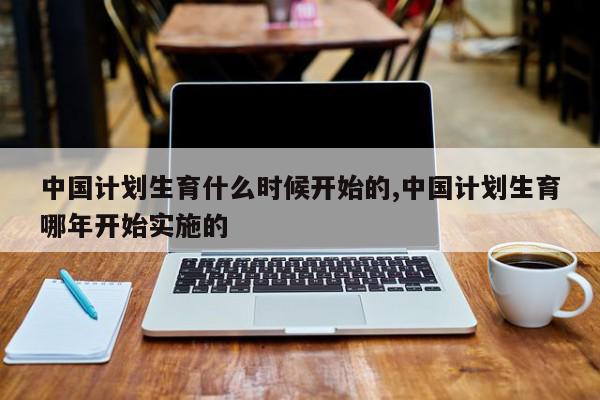 中国计划生育什么时候开始的,中国计划生育哪年开始实施的