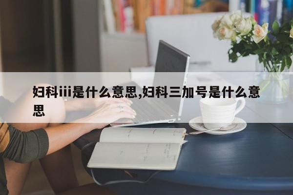 妇科iii是什么意思,妇科三加号是什么意思